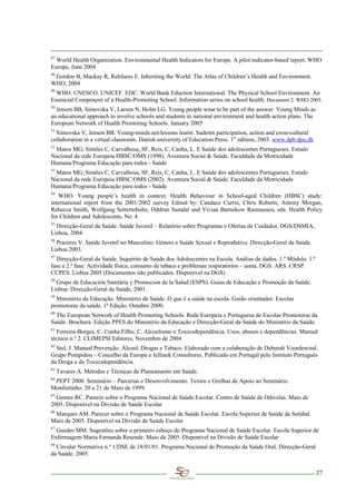 47
  World Health Organization. Environmental Health Indicators for Europe. A pilot indicator-based report. WHO
Europe, June 2004
48
 Gordon B, Mackay R, Rehfuess E. Inheriting the World: The Atlas of Children’s Health and Environment.
WHO, 2004
49
  WHO. UNESCO. UNICEF. EDC. World Bank Eduction International. The Physical School Environment. An
Essencial Component of a Health-Promoting School. Information series on school health. Document 2. WHO 2003.
50
  Jensen BB, Simovska V, Larsen N, Holm LG. Young people wnat to be part of the answer. Young Minds as
an educational approach to involve schools and students in national environment and health action plans. The
European Network of Health Promoting Schools. January 2005
51
  Simovska V, Jensen BB. Young-minds.net/lessons learnt. Sudents participation, action and cross-cultural
collaboration in a virtual classroom. Danish university of Education Press. 1st edition, 2003. www.dpb.dpu.dk
52
 Matos MG; Simões C, Carvalhosa, SF, Reis, C, Canha, L. E Saúde dos adolescentes Portugueses. Estudo
Nacional da rede Europeia HBSC/OMS (1998). Aventura Social & Saúde. Faculdade da Motricidade
Humana/Programa Educação para todos - Saúde
53
 Matos MG; Simões C, Carvalhosa, SF, Reis, C, Canha, L. E Saúde dos adolescentes Portugueses. Estudo
Nacional da rede Europeia HBSC/OMS (2002). Aventura Social & Saúde. Faculdade da Motricidade
Humana/Programa Educação para todos - Saúde
54
   WHO. Young people’s health in context. Health Behaviour in School-aged Children (HBSC) study:
international report from the 2001/2002 survey Edited by: Candace Currie, Chris Roberts, Antony Morgan,
Rebecca Smith, Wolfgang Settertobulte, Oddrun Samdal and Vivian Barnekow Rasmussen, eds. Health Policy
for Children and Adolescents, No. 4
55
  Direcção-Geral da Saúde. Saúde Juvenil – Relatório sobre Programas e Ofertas de Cuidados. DGS/DSMIA,
Lisboa, 2004.
56
  Prazeres V. Saúde Juvenil no Masculino: Género e Saúde Sexual e Reprodutiva. Direcção-Geral da Saúde.
Lisboa 2003.
57
  Direcção-Geral da Saúde. Inquérito de Saúde dos Adolescentes na Escola. Análise de dados. 1.º Módulo. 1.ª
fase e 2.ª fase: Actividade física, consumo de tabaco e problemas respiratórios – asma. DGS. ARS. CRSP.
CCPES. Lisboa 2005 (Documentos não publicados. Disponível na DGS)
58
  Grupo de Educación Sanitária y Promocion de la Salud (ESPS). Guias de Educação e Promoção da Saúde.
Lisboa: Direcção-Geral da Saúde, 2001.
59
  Ministério da Educação. Ministério da Saúde. O que é a saúde na escola. Guião orientador. Escolas
promotoras da saúde. 1ª Edição. Outubro 2000.
60
  The European Network of Health Promoting Schools. Rede Europeia e Portuguesa de Escolas Promotoras da
Saúde. Brochura. Edição PPES do Ministério da Educação e Direcção-Geral da Saúde do Ministério da Saúde.
61
  Ferreira-Borges, C. Cunha Filho, C. Alcoolismo e Toxicodependência. Usos, abusos e dependências. Manual
técnico n.º 2. CLIMEPSI Editores, Novembro de 2004
62
  Stel, J. Manual Prevenção. Álcool, Drogas e Tabaco. Elaborado com a colaboração de Deborah Voordewind.
Grupo Pompidou – Concelho da Europa e Jellinek Consultores. Publicado em Portugal pelo Instituto Português
da Droga e da Toxicodependência.
63
     Tavares A. Métodos e Técnicas de Planeamento em Saúde.
64
 PEPT 2000. Seminário – Parcerias e Desenvolvimento. Textos e Grelhas de Apoio ao Seminário.
Monfortinho. 20 e 21 de Maio de 1999.
65
  Gomes RC. Parecer sobre o Programa Nacional de Saúde Escolar. Centro de Saúde de Odivelas. Maio de
2005. Disponível na Divisão de Saúde Escolar
66
 Marques AM. Parecer sobre o Programa Nacional de Saúde Escolar. Escola Superior de Saúde de Setúbal.
Maio de 2005. Disponível na Divisão de Saúde Escolar
67
  Guedes MM. Sugestões sobre o primeiro esboço do Programa Nacional de Saúde Escolar. Escola Superior de
Enfermagem Maria Fernanda Resende. Maio de 2005. Disponível na Divisão de Saúde Escolar
68
  Circular Normativa n.º 1/DSE de 18/01/01. Programa Nacional de Promoção da Saúde Oral. Direcção-Geral
da Saúde. 2005.


                                                                                                                27
 