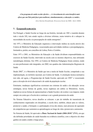 «Um programa de saúde escolar efectivo … é o investimento de custo-benefício mais
      eficaz que um País pode fazer para melhorar, simultaneamente, a educação e a saúde».

                              (Gro Harlem Brundtland, Directora-Geral da OMS. Abril 2000)




1. Enquadramento

Em Portugal, a Saúde Escolar ao longo da sua história, iniciada em 1901 e mantida durante
todo o século XX, tem estado sujeita a diversas reformas, numa tentativa de a adequar às
necessidades da escola e às preocupações de saúde emergentes 1 .

Até 1971, o Ministério da Educação organizou a intervenção médica na escola através dos
Centros de Medicina Pedagógica, vocacionados para actividades médicas e psicopedagógicas,
limitando-a, porém, aos concelhos de Lisboa, Porto e Coimbra.

Entre 1971 e 2001, os Ministérios da Educação e da Saúde dividiram responsabilidades no
exercício da Saúde Escolar, intervindo na escola com os mesmos objectivos, mas utilizando
metodologias distintas. Em 1993, os Centros de Medicina Pedagógica foram extintos, tendo
os seus profissionais sido integrados, em 2002, nos quadros das Administrações Regionais de
Saúde.

Desde 2002 2 , é o Ministério da Saúde que tem a tutela da Saúde Escolar, competindo a sua
implementação, no território nacional, aos Centros de Saúde. A orientação técnico-normativa
tem sido, até agora, o Programa-tipo de Saúde Escolar, aprovado em 1995 3 e vocacionado
para a elevação do nível educacional e de saúde da população escolar.

Entretanto, mudanças significativas ocorreram nos sistemas de saúde e de educação: novas
estratégias, novas formas de gestão, novas orgânicas em ambos os Ministérios. Assim,
impõem-se novas formas de operacionalizar a Saúde Escolar e de avaliar o seu impacto, tendo
sempre em conta que a Escola deve continuar a ser a grande promotora da saúde.

No Sistema Educativo, novos desafios se colocam: a par do trabalho de transmissão de
conhecimentos organizados em disciplinas, a escola deve, também, educar para os valores,
promover a saúde, a formação e a participação cívica dos alunos, num processo de aquisição
de competências que sustentem as aprendizagens ao longo da vida e promovam a autonomia.

No Sistema de Saúde, foi aprovado o Plano Nacional de Saúde (2004-2010) 4 (PNS), em que
são definidas prioridades de saúde baseadas na evidência científica, com o objectivo de obter
ganhos em saúde a médio e longo prazo.

                                                                                             3
 