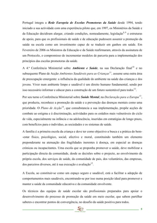 Portugal integra a Rede Europeia de Escolas Promotoras da Saúde desde 1994, tendo
iniciado a sua actividade com uma experiência piloto que, em 1997, os Ministérios da Saúde e
da Educação decidiram alargar, criando condições, nomeadamente, legislação 8,9 e estruturas
de apoio, para que os profissionais de saúde e de educação pudessem assumir a promoção da
saúde na escola como um investimento capaz de se traduzir em ganhos em saúde. Em
Fevereiro de 2006 os Ministros da Educação e da Saúde reafirmaram, através da assinatura de
um Protocolo, o compromisso de incrementar modelos de parceria para a implementação dos
princípios das escolas promotoras da saúde.

A 4.ª Conferência Ministerial sobre Ambiente e Saúde, na sua Declaração final 10 e no
subsequente Plano de Acção Ambientes Saudáveis para as Crianças 11 , assume uma outra área
de preocupação emergente: a influência da qualidade do ambiente na saúde das crianças e dos
jovens. Viver num ambiente limpo e saudável é um direito humano fundamental, sendo por
isso necessário informar e educar para a construção de um futuro sustentável para todos 12 .

Por seu turno a Conferência Ministerial sobre Saúde Mental, na Declaração para a Europa 13 ,
que produziu, reconhece a promoção da saúde e a prevenção das doenças mentais como uma
prioridade. O Plano de Acção 14 , que consubstancia a sua implementação, propõe acções de
combate ao estigma e à discriminação, actividades para os estádios mais vulneráveis do ciclo
de vida, especialmente na infância e na adolescência, inseridas em estratégias de longo prazo,
com benefícios para o indivíduo, as sociedades e os sistemas de saúde.

A família é a primeira escola da criança e deve ter como objectivo a busca e a prática do bem-
-estar físico, psicológico, social, afectivo e moral, constituindo também um elemento
preponderante na atenuação das fragilidades inerentes à doença, em especial as doenças
crónicas ou incapacitantes. Uma escola que se proponha promover a saúde, deve mobilizar a
participação directa da comunidade, desde as decisões sobre o projecto, ao envolvimento da
própria escola, dos serviços de saúde, da comunidade de pais, dos voluntários, das empresas,
dos parceiros diversos, até à sua execução e avaliação 15 .

A Escola, ao constituir-se como um espaço seguro e saudável, está a facilitar a adopção de
comportamentos mais saudáveis, encontrando-se por isso numa posição ideal para promover e
manter a saúde da comunidade educativa e da comunidade envolvente.

Os técnicos das equipas de saúde escolar são profissionais preparados para apoiar o
desenvolvimento do processo de promoção da saúde em meio escolar, que sabem partilhar
saberes e encontrar pontos de convergência, no desafio da saúde positiva para todos.

                                                                                               5
 