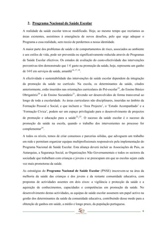 2. Programa Nacional de Saúde Escolar

A realidade da saúde escolar tem-se modificado. Hoje, ao mesmo tempo que recriamos as
áreas existentes, assistimos à emergência de novos desafios, pelo que urge adequar o
Programa a essa realidade, sem receio de perdermos a nossa identidade.

A maior parte dos problemas de saúde e de comportamentos de risco, associados ao ambiente
e aos estilos de vida, pode ser prevenida ou significativamente reduzida através de Programas
de Saúde Escolar efectivos. Os estudos de avaliação do custo-efectividade das intervenções
preventivas têm demonstrado que 1 € gasto na promoção da saúde, hoje, representa um ganho
de 14 € em serviços de saúde, amanhã 16, 17 , 18 .

A efectividade e sustentabilidade das intervenções de saúde escolar dependem da integração
da promoção da saúde no currículo. Na escola, os determinantes da saúde, citados
anteriormente, estão inseridos nas orientações curriculares do Pré-escolar 19 , do Ensino Básico
Obrigatório 20 e do Ensino Secundário 21 , devendo ser desenvolvidos de forma transversal ao
longo de toda a escolaridade. As áreas curriculares não disciplinares, inseridas no âmbito da
Formação Pessoal e Social, e que incluem a ‘Área Projecto’, o ‘Estudo Acompanhado’ e a
‘Formação Cívica’, podem ser um espaço privilegiado para o desenvolvimento de projectos
de promoção e educação para a saúde 22 , 23 . O sucesso da saúde escolar é o sucesso da
promoção da saúde na escola, quando o trabalho dos intervenientes no processo for
complementar 24 .

A todos os níveis, temos de criar consensos e parcerias sólidas, que advoguem um trabalho
em rede e permitam organizar equipas multiprofissionais responsáveis pela implementação do
Programa Nacional de Saúde Escolar. Esta aliança deverá incluir as Associações de Pais, as
Autarquias, a Segurança Social, as Organizações Não Governamentais e todos os sectores da
sociedade que trabalham com crianças e jovens e se preocupam em que as escolas sejam cada
vez mais promotoras da saúde.

As estratégias do Programa Nacional de Saúde Escolar (PNSE) inscrevem-se na área da
melhoria da saúde das crianças e dos jovens e da restante comunidade educativa, com
propostas de actividades assentes em dois eixos: a vigilância e protecção da saúde e a
aquisição de conhecimentos, capacidades e competências em promoção da saúde. No
desenvolvimento destas actividades, as equipas de saúde escolar assumem um papel activo na
gestão dos determinantes da saúde da comunidade educativa, contribuindo desse modo para a
obtenção de ganhos em saúde, a médio e longo prazo, da população portuguesa.

                                                                                              6
 