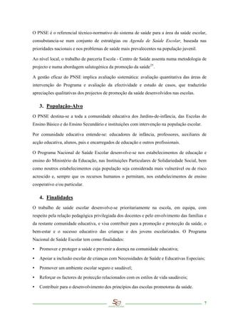 O PNSE é o referencial técnico-normativo do sistema de saúde para a área da saúde escolar,
consubstancia-se num conjunto de estratégias ou Agenda de Saúde Escolar, baseada nas
prioridades nacionais e nos problemas de saúde mais prevalecentes na população juvenil.

Ao nível local, o trabalho de parceria Escola - Centro de Saúde assenta numa metodologia de
projecto e numa abordagem salutogénica da promoção da saúde 25 .

A gestão eficaz do PNSE implica avaliação sistemática: avaliação quantitativa das áreas de
intervenção do Programa e avaliação da efectividade e estudo de casos, que traduzirão
apreciações qualitativas dos projectos de promoção da saúde desenvolvidos nas escolas.

    3. População-Alvo
O PNSE destina-se a toda a comunidade educativa dos Jardins-de-infância, das Escolas do
Ensino Básico e do Ensino Secundário e instituições com intervenção na população escolar.

Por comunidade educativa entende-se: educadores de infância, professores, auxiliares de
acção educativa, alunos, pais e encarregados de educação e outros profissionais.

O Programa Nacional de Saúde Escolar desenvolve-se nos estabelecimentos de educação e
ensino do Ministério da Educação, nas Instituições Particulares de Solidariedade Social, bem
como noutros estabelecimentos cuja população seja considerada mais vulnerável ou de risco
acrescido e, sempre que os recursos humanos o permitam, nos estabelecimentos de ensino
cooperativo e/ou particular.

    4. Finalidades
O trabalho de saúde escolar desenvolve-se prioritariamente na escola, em equipa, com
respeito pela relação pedagógica privilegiada dos docentes e pelo envolvimento das famílias e
da restante comunidade educativa, e visa contribuir para a promoção e protecção da saúde, o
bem-estar e o sucesso educativo das crianças e dos jovens escolarizados. O Programa
Nacional de Saúde Escolar tem como finalidades:

∙   Promover e proteger a saúde e prevenir a doença na comunidade educativa;

∙   Apoiar a inclusão escolar de crianças com Necessidades de Saúde e Educativas Especiais;

∙   Promover um ambiente escolar seguro e saudável;

∙   Reforçar os factores de protecção relacionados com os estilos de vida saudáveis;

∙   Contribuir para o desenvolvimento dos princípios das escolas promotoras da saúde.


                                                                                            7
 