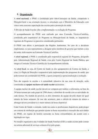 5. Organização
A nível nacional, o PNSE é coordenado pelo Alto-Comissário da Saúde, competindo à
Direcção-Geral a sua orientação técnica e a articulação com o Ministério da Educação, com
vista a uma crescente capacitação das escolas para a promoção da saúde.

À Divisão de Saúde Escolar cabe a implementação e a avaliação do Programa.

O acompanhamento do PNSE será realizado por uma Comissão Técnico-Científica,
constituída pelo responsável do Programa na Direcção-Geral da Saúde, os responsáveis
regionais do Programa e os parceiros considerados pertinentes.

O PNSE está aberto à participação das Regiões Autónomas. No caso de o decidirem
implementar, os seus representantes a designar pelos membros do governo que tutelam a área
da saúde, terão assento na Comissão Técnico-Científica.

A nível regional, o PNSE é coordenado pelo responsável regional do Programa, designado
pela Administração Regional de Saúde, e/ou pelo Centro Regional de Saúde Pública, que
integra a Comissão Técnico-Científica de Acompanhamento referida.

Ao nível local, ou seja, do Centro de Saúde ou dos agrupamentos de Centros de Saúde, a
criar, é o Órgão de Direcção o responsável pela implementação dos programas de saúde, que
pode nomear um coordenador do PNSE, a quem competirá a operacionalização e avaliação.

Para dar resposta às escolas e à comunidade educativa da sua zona de atracção, serão
constituídas as equipas nucleares de saúde escolar necessárias.

A equipa nuclear de saúde escolar deverá ser composta por médico e enfermeiro, na base de
24 horas/semana por cada grupo de 2500 alunos, a distribuir de acordo com as actividades de
cada técnico. Na medida do possível, os dois elementos da equipa deverão dispor de igual
número de horas semanais. Se isso não acontecer, para o cálculo do número de alunos a
abranger deverá considerar-se o maior número de horas disponível.

Cada Centro de Saúde e extensão, tendo em conta os profissionais disponíveis, pode propor
um sistema de retribuição que permita ajustar as horas necessárias à execução das actividades
do PNSE, em regime de horário acrescido ou horas extraordinárias, de acordo com a
legislação em vigor.

No modelo organizativo das Unidades de Saúde Familiar (USF) a saúde escolar pode constar
na carteira adicional de serviços a desenvolver pelo grupo.

                                                                                           8
 