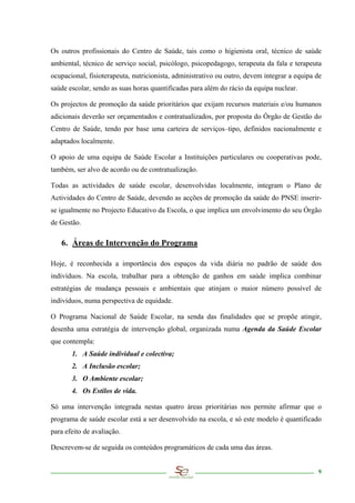 Os outros profissionais do Centro de Saúde, tais como o higienista oral, técnico de saúde
ambiental, técnico de serviço social, psicólogo, psicopedagogo, terapeuta da fala e terapeuta
ocupacional, fisioterapeuta, nutricionista, administrativo ou outro, devem integrar a equipa de
saúde escolar, sendo as suas horas quantificadas para além do rácio da equipa nuclear.

Os projectos de promoção da saúde prioritários que exijam recursos materiais e/ou humanos
adicionais deverão ser orçamentados e contratualizados, por proposta do Órgão de Gestão do
Centro de Saúde, tendo por base uma carteira de serviços–tipo, definidos nacionalmente e
adaptados localmente.

O apoio de uma equipa de Saúde Escolar a Instituições particulares ou cooperativas pode,
também, ser alvo de acordo ou de contratualização.

Todas as actividades de saúde escolar, desenvolvidas localmente, integram o Plano de
Actividades do Centro de Saúde, devendo as acções de promoção da saúde do PNSE inserir-
se igualmente no Projecto Educativo da Escola, o que implica um envolvimento do seu Órgão
de Gestão.

   6. Áreas de Intervenção do Programa

Hoje, é reconhecida a importância dos espaços da vida diária no padrão de saúde dos
indivíduos. Na escola, trabalhar para a obtenção de ganhos em saúde implica combinar
estratégias de mudança pessoais e ambientais que atinjam o maior número possível de
indivíduos, numa perspectiva de equidade.

O Programa Nacional de Saúde Escolar, na senda das finalidades que se propõe atingir,
desenha uma estratégia de intervenção global, organizada numa Agenda da Saúde Escolar
que contempla:
       1. A Saúde individual e colectiva;
       2. A Inclusão escolar;
       3. O Ambiente escolar;
       4. Os Estilos de vida.

Só uma intervenção integrada nestas quatro áreas prioritárias nos permite afirmar que o
programa de saúde escolar está a ser desenvolvido na escola, e só este modelo é quantificado
para efeito de avaliação.

Descrevem-se de seguida os conteúdos programáticos de cada uma das áreas.


                                                                                             9
 