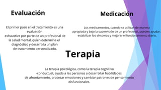 Evaluación
Terapia
Medicación
El primer paso en el tratamiento es una
evaluación
exhaustiva por parte de un profesional de
la salud mental, quien determina el
diagnóstico y desarrolla un plan
de tratamiento personalizado.
La terapia psicológica, como la terapia cognitivo
-conductual, ayuda a las personas a desarrollar habilidades
de afrontamiento, procesar emociones y cambiar patrones de pensamiento
disfuncionales.
Los medicamentos, cuando se utilizan de manera
apropiada y bajo la supervisión de un profesional, pueden ayudar a
estabilizar los síntomas y mejorar el funcionamiento diario.
 