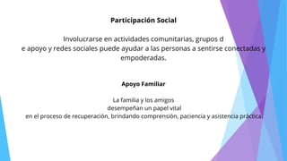 Participación Social
Involucrarse en actividades comunitarias, grupos d
e apoyo y redes sociales puede ayudar a las personas a sentirse conectadas y
empoderadas.
Apoyo Familiar
La familia y los amigos
desempeñan un papel vital
en el proceso de recuperación, brindando comprensión, paciencia y asistencia práctica.
 