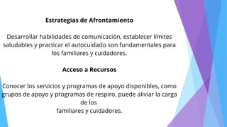 Estrategias de Afrontamiento
Desarrollar habilidades de comunicación, establecer límites
saludables y practicar el autocuidado son fundamentales para
los familiares y cuidadores.
Acceso a Recursos
Conocer los servicios y programas de apoyo disponibles, como
grupos de apoyo y programas de respiro, puede aliviar la carga
de los
familiares y cuidadores.
 