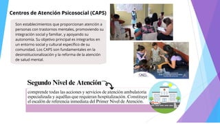 Centros de Atención Psicosocial (CAPS)
Son establecimientos que proporcionan atención a
personas con trastornos mentales, promoviendo su
integración social y familiar, y apoyando su
autonomía. Su objetivo principal es integrarlos en
un entorno social y cultural específico de su
comunidad. Los CAPS son fundamentales en la
desinstitucionalización y la reforma de la atención
de salud mental.
Segundo Nivel de Atención
comprende todas las acciones y servicios de atención ambulatoria
especializada y aquéllas que requieran hospitalización. Constituye
el escalón de referencia inmediata del Primer Nivel de Atención.
 
