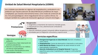Recuperación:
Diagnóstico y tratamiento de trastornos mentales graves.
Intervención en crisis y desintoxicación ambulatoria.
Rehabilitación:
Atención individual y grupal, incluyendo talleres terapéuticos y artísticos.
Actividades para la integración comunitaria y soporte social.
Unidad de Salud Mental Hospitalaria (USMH)
Son unidades que atienden en régimen de hospitalización y ambulatorio a la
población que requiera atención de Salud Mental por problemas de mayor
complejidad, que necesita internamiento breve, como modo de contención de
las crisis psicopatológicas o de la reagudización de sus cuadros clínicos. Se
incluyen también los cuadros de intoxicación aguda por consumo de drogas.
Prestaciones
Ventajas
Mejor acceso y proximidad a la
población.
Transparencia y mejor observación de
prácticas psiquiátricas.
Atención a la salud física con médicos
de diversas especialidades.
Intercambio interdisciplinario entre
especialidades médicas.
Servicios específicos
Emergencias/Urgencias en Salud Mental: Atención inmediata a
casos críticos.
Hospitalización: Camas de observación e internación a corto plazo.
Salud Mental de Enlace: Integración de salud mental con otras
especialidades hospitalarias.
Atención Ambulatoria en el Hospital General: Programas
específicos para evitar hospitalización y asegurar continuidad del
tratamiento.
 