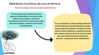 PROGRAMA NACIONAL DE SALUD MENTAL
Plan Estratégico Nacional de Salud Mental
Es el instrumento que el Estado utiliza para
organizar la Salud Mental y sus actores, tanto
públicos como privados, y proveer de
orientaciones que permitan avanzar hacia el logro
del acceso equitativo y oportuno a los servicios
de Salud Mental.
Por su orientación, la Plan Estratégico Nacional
de Salud Mental es de tipo distributiva porque
busca proporcionar bienes o servicios de salud
mental a toda la población; a aquellas personas
que requieren acciones de los servicios de salud,
que vayan desde promoción, prevención,
atención, recuperación hasta rehabilitación.
 