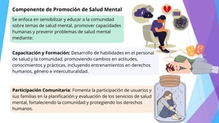 Se enfoca en sensibilizar y educar a la comunidad
sobre temas de salud mental, promover capacidades
humanas y prevenir problemas de salud mental
mediante:
Componente de Promoción de Salud Mental
Capacitación y Formación: Desarrollo de habilidades en el personal
de salud y la comunidad, promoviendo cambios en actitudes,
conocimientos y prácticas, incluyendo entrenamientos en derechos
humanos, género e interculturalidad.
Participación Comunitaria: Fomenta la participación de usuarios y
sus familias en la planificación y evaluación de los servicios de salud
mental, fortaleciendo la comunidad y protegiendo los derechos
humanos.
 