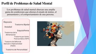 Perfil de Problemas de Salud Mental
Depresión
Ansiedad
Trastorno Bipolar
Esquizofrenia
Trastornos de la
Alimentación
Trastorno por Estrés
Postraumático (TEPT)
Trastorno de Déficit de
Atención e Hiperactividad
(TDAH)
Trastorno de Personalidad
Los problemas de salud mental abarcan una amplia
gama de condiciones que afectan el estado de ánimo, el
pensamiento y el comportamiento de una persona.
 