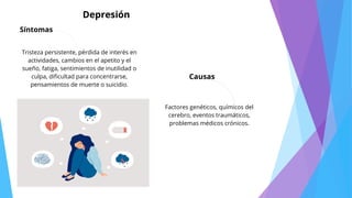 Depresión
Síntomas
Tristeza persistente, pérdida de interés en
actividades, cambios en el apetito y el
sueño, fatiga, sentimientos de inutilidad o
culpa, dificultad para concentrarse,
pensamientos de muerte o suicidio.
Causas
Factores genéticos, químicos del
cerebro, eventos traumáticos,
problemas médicos crónicos.
 
