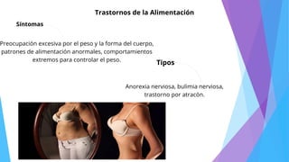 Síntomas
Tipos
Anorexia nerviosa, bulimia nerviosa,
trastorno por atracón.
Preocupación excesiva por el peso y la forma del cuerpo,
patrones de alimentación anormales, comportamientos
extremos para controlar el peso.
Trastornos de la Alimentación
 