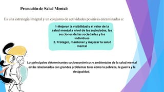 Promoción de Salud Mental:
Es una estrategia integral y un conjunto de actividades positivas encaminadas a:
1-Mejorar la visibilidad y el valor de la
salud mental a nivel de las sociedades, las
secciones de las sociedades y los
individuos
2. Proteger, mantener y mejorar la salud
mental
Los principales determinantes socioeconómicos y ambientales de la salud mental
están relacionados con grandes problemas tales como la pobreza, la guerra y la
desigualdad.
 