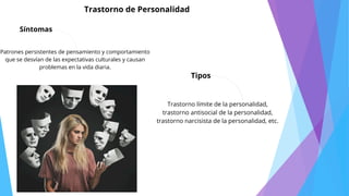 Síntomas
Trastorno de Personalidad
Patrones persistentes de pensamiento y comportamiento
que se desvían de las expectativas culturales y causan
problemas en la vida diaria.
Tipos
Trastorno límite de la personalidad,
trastorno antisocial de la personalidad,
trastorno narcisista de la personalidad, etc.
 