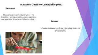 Síntomas
Trastorno Obsesivo-Compulsivo (TOC)
Causas
Obsesiones (pensamientos intrusivos y no
deseados) y compulsiones (conductas repetitivas
que la persona siente la necesidad de realizar).
Combinación de genética, biología y factores
ambientales.
 