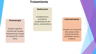 Tratamiento
Psicoterapia
Terapia cognitivo-
conductual, terapia
interpersonal, terapia
de exposición, entre
otras.
Medicación
Antidepresivos,
ansiolíticos,
estabilizadores del
ánimo, antipsicóticos.
Intervenciones
Cambios en el estilo de
vida, apoyo social,
manejo del estrés,
actividades físicas y
creativas.
 