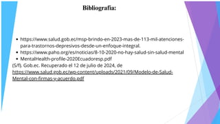 Bibliografía:
https://www.salud.gob.ec/msp-brindo-en-2023-mas-de-113-mil-atenciones-
para-trastornos-depresivos-desde-un-enfoque-integral.
https://www.paho.org/es/noticias/8-10-2020-no-hay-salud-sin-salud-mental
MentalHealth-profile-2020Ecuadoresp.pdf
(S/f). Gob.ec. Recuperado el 12 de julio de 2024, de
https://www.salud.gob.ec/wp-content/uploads/2021/09/Modelo-de-Salud-
Mental-con-firmas-y-acuerdo.pdf
 