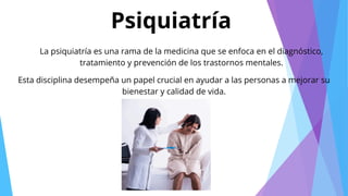 Psiquiatría
La psiquiatría es una rama de la medicina que se enfoca en el diagnóstico,
tratamiento y prevención de los trastornos mentales.
Esta disciplina desempeña un papel crucial en ayudar a las personas a mejorar su
bienestar y calidad de vida.
 