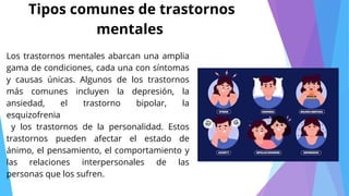 Los trastornos mentales abarcan una amplia
gama de condiciones, cada una con síntomas
y causas únicas. Algunos de los trastornos
más comunes incluyen la depresión, la
ansiedad, el trastorno bipolar, la
esquizofrenia
y los trastornos de la personalidad. Estos
trastornos pueden afectar el estado de
ánimo, el pensamiento, el comportamiento y
las relaciones interpersonales de las
personas que los sufren.
Tipos comunes de trastornos
mentales
 