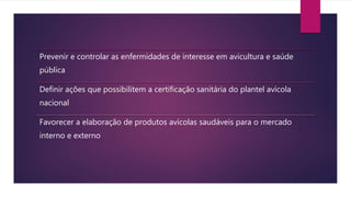 Prevenir e controlar as enfermidades de interesse em avicultura e saúde
pública
Definir ações que possibilitem a certificação sanitária do plantel avícola
nacional
Favorecer a elaboração de produtos avícolas saudáveis para o mercado
interno e externo
 
