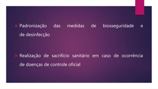  Padronização das medidas de biosseguridade e
de desinfecção
 Realização de sacrifício sanitário em caso de ocorrência
de doenças de controle oficial
 