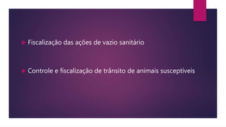  Fiscalização das ações de vazio sanitário
 Controle e fiscalização de trânsito de animais susceptíveis
 
