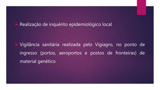  Realização de inquérito epidemiológico local
 Vigilância sanitária realizada pelo Vigiagro, no ponto de
ingresso (portos, aeroportos e postos de fronteiras) de
material genético
 