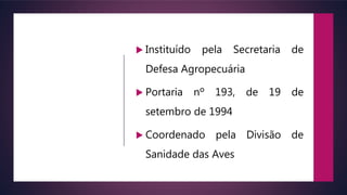  Instituído pela Secretaria de
Defesa Agropecuária
 Portaria nº 193, de 19 de
setembro de 1994
 Coordenado pela Divisão de
Sanidade das Aves
 
