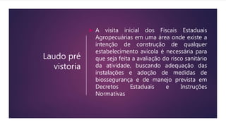 Laudo pré
vistoria
 A visita inicial dos Fiscais Estaduais
Agropecuárias em uma área onde existe a
intenção de construção de qualquer
estabelecimento avícola é necessária para
que seja feita a avaliação do risco sanitário
da atividade, buscando adequação das
instalações e adoção de medidas de
biossegurança e de manejo prevista em
Decretos Estaduais e Instruções
Normativas
 