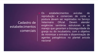 Cadastro de
estabelecimentos
comerciais
 Os estabelecimentos avícolas de
reprodução e comerciais de corte e
postura devem ser registrados no Serviço
Veterinário Oficial. Devem atender
exigências sanitárias estruturais e de
manejo que garantam a biosseguridade da
granja ou do incubatório, com o objetivo
de minimizar a entrada e disseminação de
agentes patogênicos no plantel avícola
nacional
 