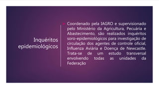 Inquéritos
epidemiológicos
 Coordenado pela IAGRO e supervisionado
pelo Ministério da Agricultura, Pecuária e
Abastecimento, são realizados inquéritos
soro-epidemiológicos para investigação de
circulação dos agentes de controle oficial,
Influenza Aviária e Doença de Newcastle.
Trata-se de um estudo transversal
envolvendo todas as unidades da
Federação
 