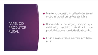 PAPEL DO
PRODUTOR
RURAL
 Manter o cadastro atualizado junto ao
órgão estadual de defesa sanitária
 Disponibilizar ao órgão, sempre que
solicitado, registro atualizado de
produtividade e sanidade do rebanho
 Criar e manter seus animais em bem-
estar
 
