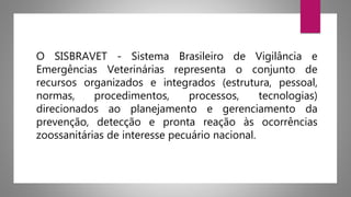O SISBRAVET - Sistema Brasileiro de Vigilância e
Emergências Veterinárias representa o conjunto de
recursos organizados e integrados (estrutura, pessoal,
normas, procedimentos, processos, tecnologias)
direcionados ao planejamento e gerenciamento da
prevenção, detecção e pronta reação às ocorrências
zoossanitárias de interesse pecuário nacional.
 