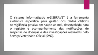 O sistema informatizado e-SISBRAVET é a ferramenta
eletrônica específica para gestão dos dados obtidos
na vigilância passiva em saúde animal, desenvolvida para
o registro e acompanhamento das notificações de
suspeitas de doenças e das investigações realizadas pelo
Serviço Veterinário Oficial (SVO).
 