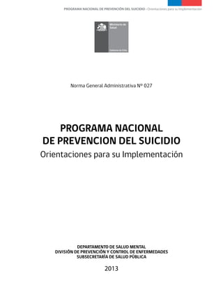 PROGRAMA NACIONAL DE PREVENCIÓN DEL SUICIDIO - Orientaciones para su Implementación
1
Ministerio de
Salud
PROGRAMA NACIONAL
DE PREVENCION DEL SUICIDIO
Orientaciones para su Implementación
DEPARTAMENTO DE SALUD MENTAL
DIVISIÓN DE PREVENCIÓN Y CONTROL DE ENFERMEDADES
SUBSECRETARÍA DE SALUD PÚBLICA
2013
Norma General Administrativa N° 027
 