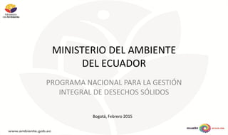 MINISTERIO DEL AMBIENTE
DEL ECUADOR
PROGRAMA NACIONAL PARA LA GESTIÓN
INTEGRAL DE DESECHOS SÓLIDOS
Bogotá, Febrero 2015
 