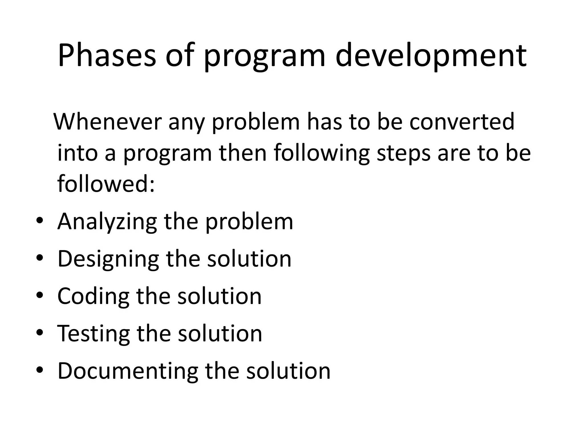 Phases of program development
    Whenever any problem has to be converted
    into a program then following steps are to be
    followed:
•   Analyzing the problem
•   Designing the solution
•   Coding the solution
•   Testing the solution
•   Documenting the solution
 