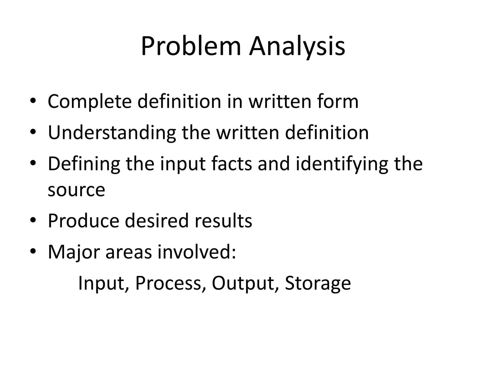 Problem Analysis
• Complete definition in written form
• Understanding the written definition
• Defining the input facts and identifying the
  source
• Produce desired results
• Major areas involved:
     Input, Process, Output, Storage
 