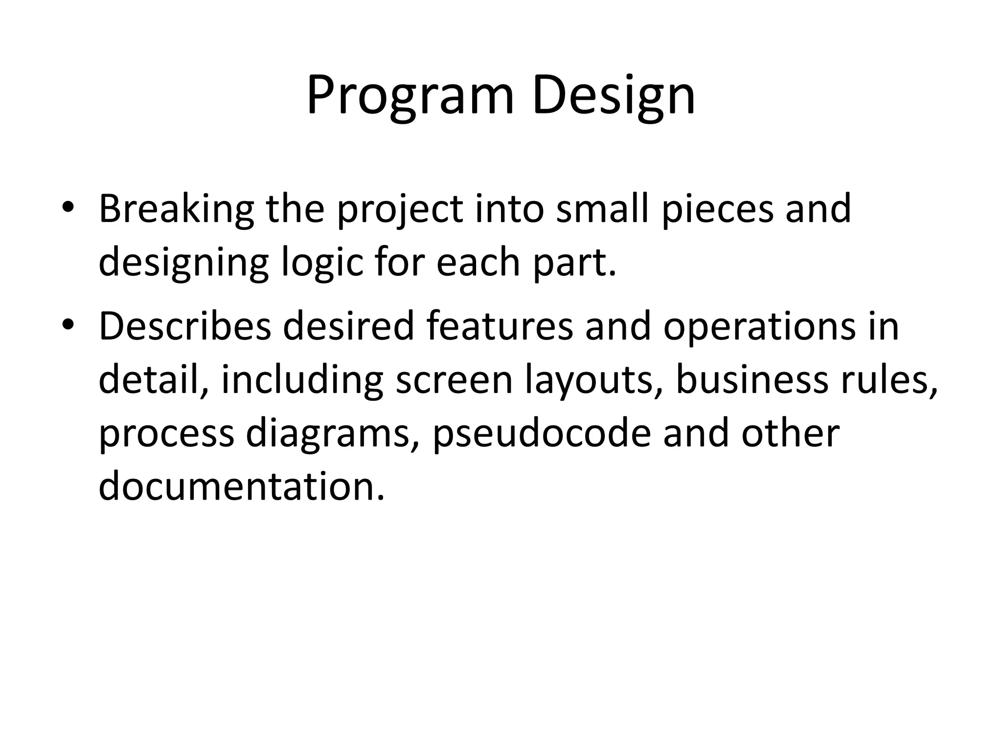 Program Design
• Breaking the project into small pieces and
  designing logic for each part.
• Describes desired features and operations in
  detail, including screen layouts, business rules,
  process diagrams, pseudocode and other
  documentation.
 