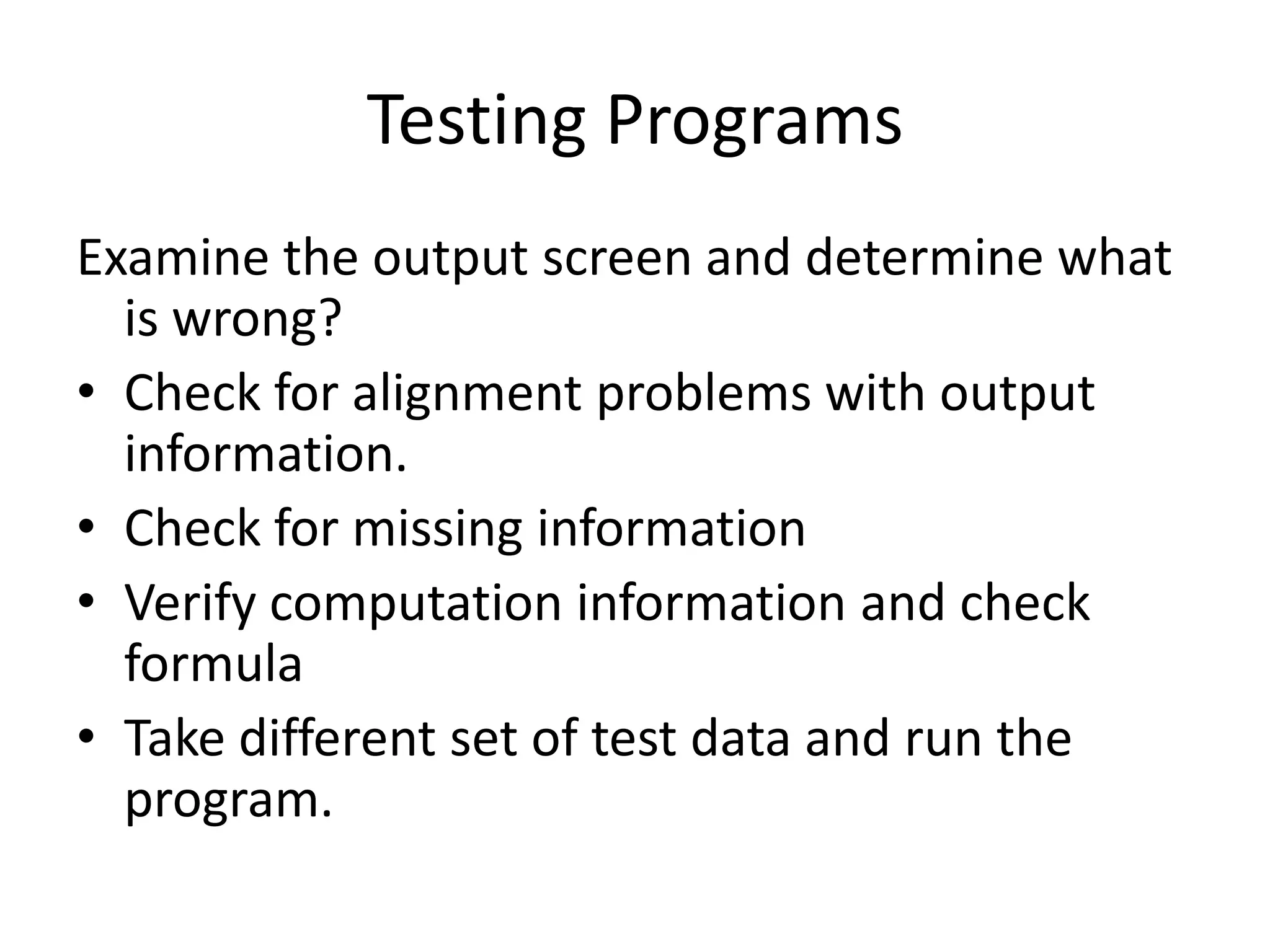 Testing Programs
Examine the output screen and determine what
  is wrong?
• Check for alignment problems with output
  information.
• Check for missing information
• Verify computation information and check
  formula
• Take different set of test data and run the
  program.
 