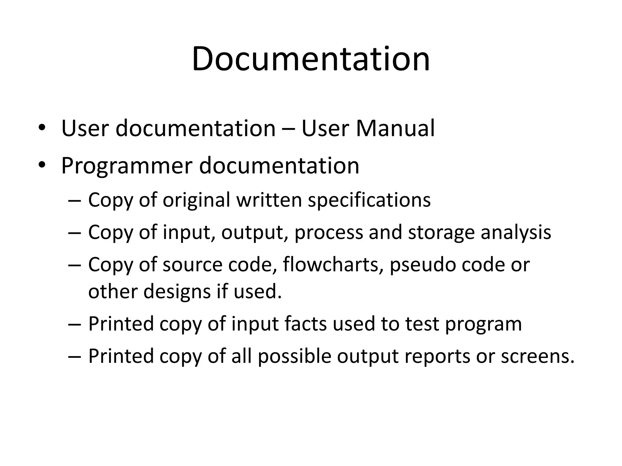 Documentation
• User documentation – User Manual
• Programmer documentation
  – Copy of original written specifications
  – Copy of input, output, process and storage analysis
  – Copy of source code, flowcharts, pseudo code or
    other designs if used.
  – Printed copy of input facts used to test program
  – Printed copy of all possible output reports or screens.
 