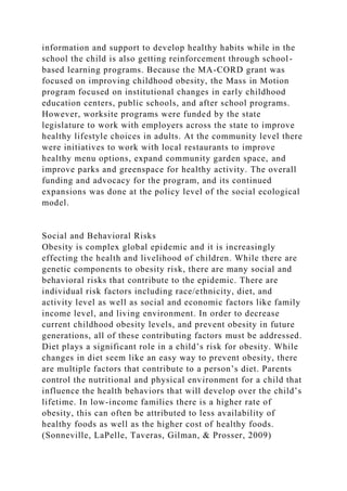 information and support to develop healthy habits while in the
school the child is also getting reinforcement through school-
based learning programs. Because the MA-CORD grant was
focused on improving childhood obesity, the Mass in Motion
program focused on institutional changes in early childhood
education centers, public schools, and after school programs.
However, worksite programs were funded by the state
legislature to work with employers across the state to improve
healthy lifestyle choices in adults. At the community level there
were initiatives to work with local restaurants to improve
healthy menu options, expand community garden space, and
improve parks and greenspace for healthy activity. The overall
funding and advocacy for the program, and its continued
expansions was done at the policy level of the social ecological
model.
Social and Behavioral Risks
Obesity is complex global epidemic and it is increasingly
effecting the health and livelihood of children. While there are
genetic components to obesity risk, there are many social and
behavioral risks that contribute to the epidemic. There are
individual risk factors including race/ethnicity, diet, and
activity level as well as social and economic factors like family
income level, and living environment. In order to decrease
current childhood obesity levels, and prevent obesity in future
generations, all of these contributing factors must be addressed.
Diet plays a significant role in a child’s risk for obesity. While
changes in diet seem like an easy way to prevent obesity, there
are multiple factors that contribute to a person’s diet. Parents
control the nutritional and physical environment for a child that
influence the health behaviors that will develop over the child’s
lifetime. In low-income families there is a higher rate of
obesity, this can often be attributed to less availability of
healthy foods as well as the higher cost of healthy foods.
(Sonneville, LaPelle, Taveras, Gilman, & Prosser, 2009)
 