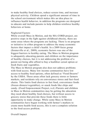 to make healthy food choices, reduce screen time, and increase
physical activity. Children spend a significant amount of time in
the school environment which makes this an idea place to
influence health behavior, in addition the programs are designed
to educate and include parents to help children reinforce healthy
behaviors at home.
Neglected Factors
While overall Mass in Motion, and the MA-CORD project, are
positive steps in the fight against childhood obesity, there are
some areas where the programs are lacking. There is no program
or initiative in either program to address the many economic
factors that impact a child’s health. In a 2009 focus group
(Sonneville et al., 2009), economic factors was one of the
biggest barriers to healthy eating. The Mass in Motion program
is adequately educating parents and children on the importance
of healthy choices, but it is not addressing the problem of a
parent not being able afford to buy a healthier cereal option or
fresh fruits and vegetables.
The Mass in Motion program also does not address problems
with food access. Many low income communities have low
access to healthy food options, often defined as “Food Deserts”
by the USDA. These areas often lack grocery stores or farmers
markets, and residents rely on convenience stores and fast-food
chains. This limits food choices to fast food, convenience foods
(frozen dinners/vegetables), or snack foods like chips and
candy. (Food Empowerment Project, n.d.) Parents and children
in Mass in Motion communities may be getting the education
they need about healthy food choices, but without access to
grocery stores that provide these foods there is little
opportunity to make change. While some Mass in Motion
communities have begun working with farmer’s markets to
create more health food access, this is not a complete solution
to the food access problem.
Overall Impact
 