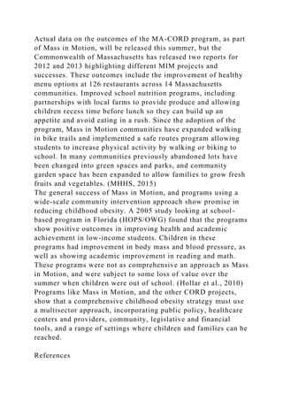Actual data on the outcomes of the MA-CORD program, as part
of Mass in Motion, will be released this summer, but the
Commonwealth of Massachusetts has released two reports for
2012 and 2013 highlighting different MIM projects and
successes. These outcomes include the improvement of healthy
menu options at 126 restaurants across 14 Massachusetts
communities. Improved school nutrition programs, including
partnerships with local farms to provide produce and allowing
children recess time before lunch so they can build up an
appetite and avoid eating in a rush. Since the adoption of the
program, Mass in Motion communities have expanded walking
in bike trails and implemented a safe routes program allowing
students to increase physical activity by walking or biking to
school. In many communities previously abandoned lots have
been changed into green spaces and parks, and community
garden space has been expanded to allow families to grow fresh
fruits and vegetables. (MHHS, 2015)
The general success of Mass in Motion, and programs using a
wide-scale community intervention approach show promise in
reducing childhood obesity. A 2005 study looking at school-
based program in Florida (HOPS/OWG) found that the programs
show positive outcomes in improving health and academic
achievement in low-income students. Children in these
programs had improvement in body mass and blood pressure, as
well as showing academic improvement in reading and math.
These programs were not as comprehensive an approach as Mass
in Motion, and were subject to some loss of value over the
summer when children were out of school. (Hollar et al., 2010)
Programs like Mass in Motion, and the other CORD projects,
show that a comprehensive childhood obesity strategy must use
a multisector approach, incorporating public policy, healthcare
centers and providers, community, legislative and financial
tools, and a range of settings where children and families can be
reached.
References
 