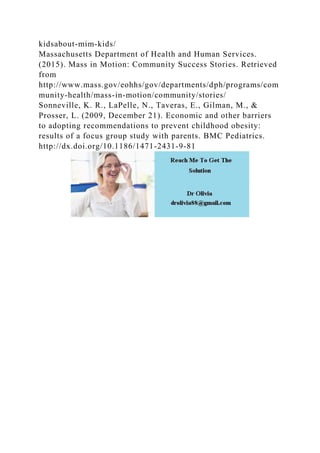 kidsabout-mim-kids/
Massachusetts Department of Health and Human Services.
(2015). Mass in Motion: Community Success Stories. Retrieved
from
http://www.mass.gov/eohhs/gov/departments/dph/programs/com
munity-health/mass-in-motion/community/stories/
Sonneville, K. R., LaPelle, N., Taveras, E., Gilman, M., &
Prosser, L. (2009, December 21). Economic and other barriers
to adopting recommendations to prevent childhood obesity:
results of a focus group study with parents. BMC Pediatrics.
http://dx.doi.org/10.1186/1471-2431-9-81
 
