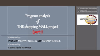 Programanalysis
of
THEshoppingMALLproject
(part1)
Presented to:
Prof.DR/ MERVAT Nasr…& DR/TAHANY Ahmed.
Presented by:
Elzahraa Said Mahmoud
 Architecture & urban planning
department.
 Architecture design (5) course.
 