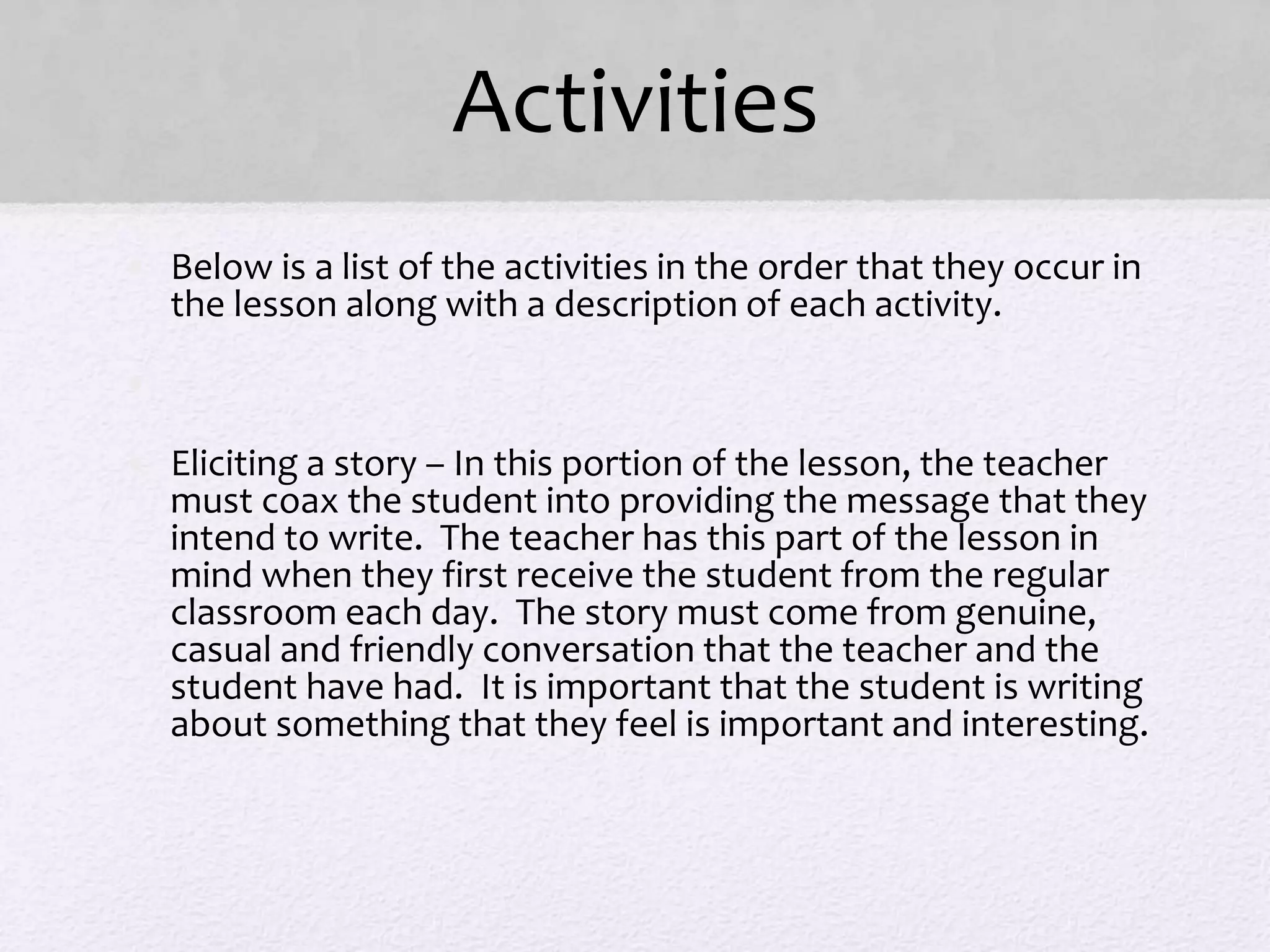 Activities
• Below is a list of the activities in the order that they occur in
the lesson along with a description of each activity.
•
• Eliciting a story – In this portion of the lesson, the teacher
must coax the student into providing the message that they
intend to write. The teacher has this part of the lesson in
mind when they first receive the student from the regular
classroom each day. The story must come from genuine,
casual and friendly conversation that the teacher and the
student have had. It is important that the student is writing
about something that they feel is important and interesting.
 