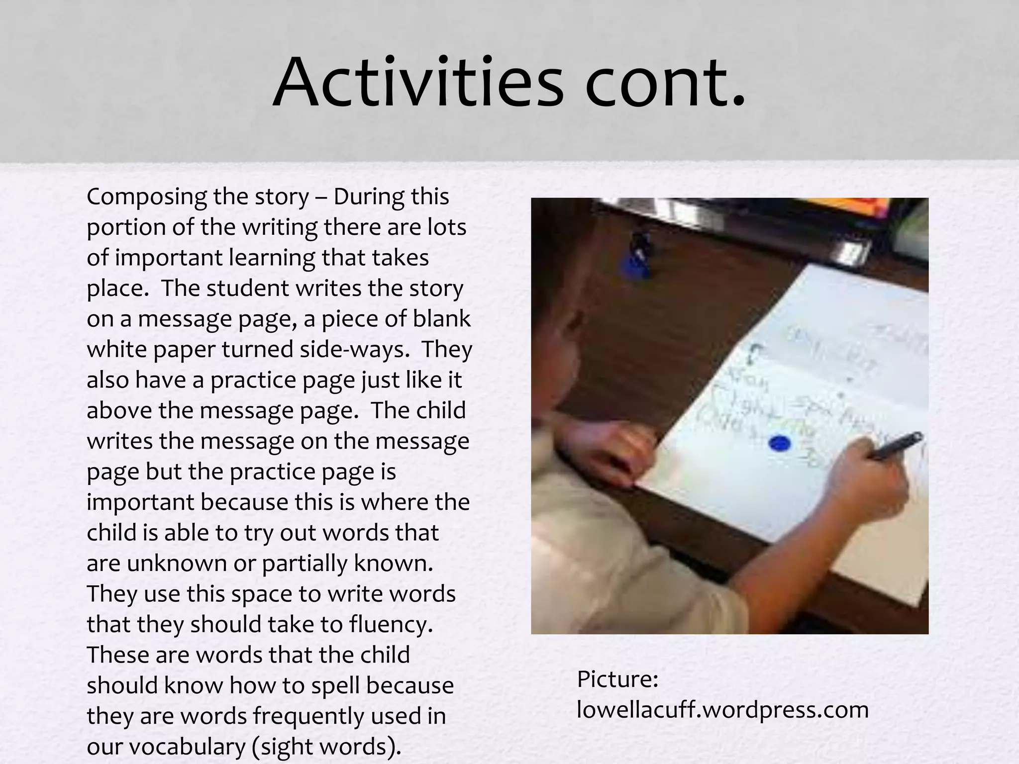 Activities cont.
• Composing the story – During this
portion of the writing there are lots
of important learning that takes
place. The student writes the story
on a message page, a piece of blank
white paper turned side-ways. They
also have a practice page just like it
above the message page. The child
writes the message on the message
page but the practice page is
important because this is where the
child is able to try out words that
are unknown or partially known.
They use this space to write words
that they should take to fluency.
These are words that the child
should know how to spell because
they are words frequently used in
our vocabulary (sight words).
Picture:
lowellacuff.wordpress.com
 