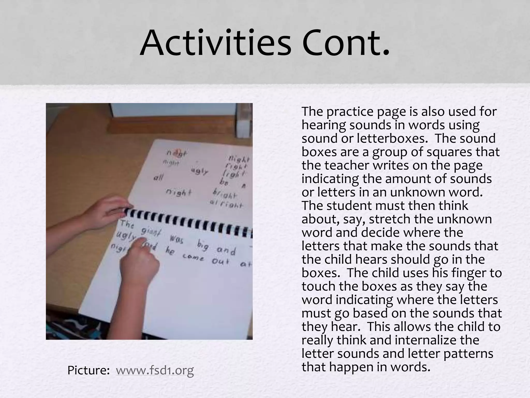 Activities Cont.
• The practice page is also used for
hearing sounds in words using
sound or letterboxes. The sound
boxes are a group of squares that
the teacher writes on the page
indicating the amount of sounds
or letters in an unknown word.
The student must then think
about, say, stretch the unknown
word and decide where the
letters that make the sounds that
the child hears should go in the
boxes. The child uses his finger to
touch the boxes as they say the
word indicating where the letters
must go based on the sounds that
they hear. This allows the child to
really think and internalize the
letter sounds and letter patterns
that happen in words.Picture: www.fsd1.org
 
